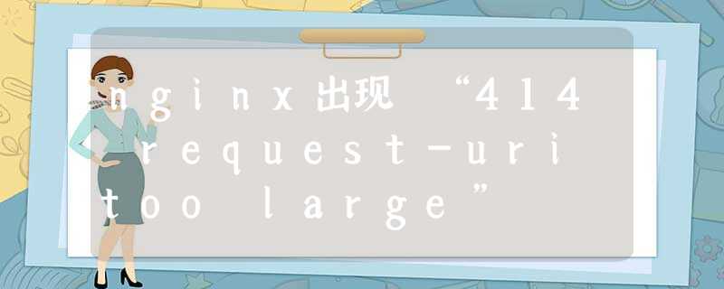 nginx出现 “414 request-uri too large” nginx出现 “414 request-uri too large”