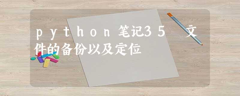 python笔记35 文件的备份以及定位 python笔记35 文件的备份以及定位