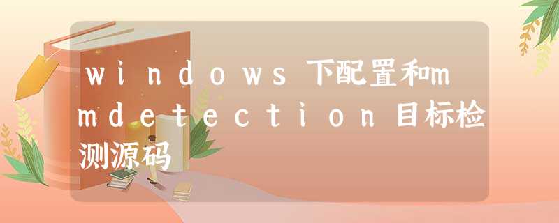 windows下配置和mmdetection目标检测源码 windows下配置和mmdetection目标检测源码
