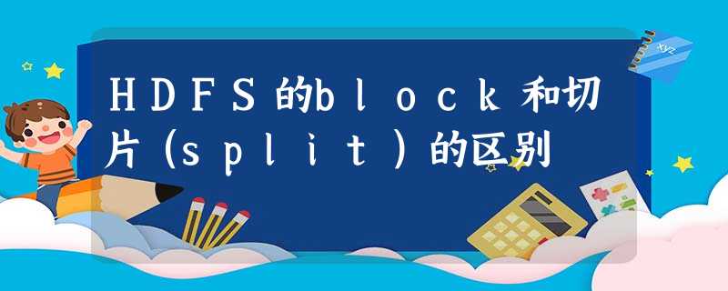 HDFS的block和切片(split)的区别 HDFS的block和切片(split)的区别