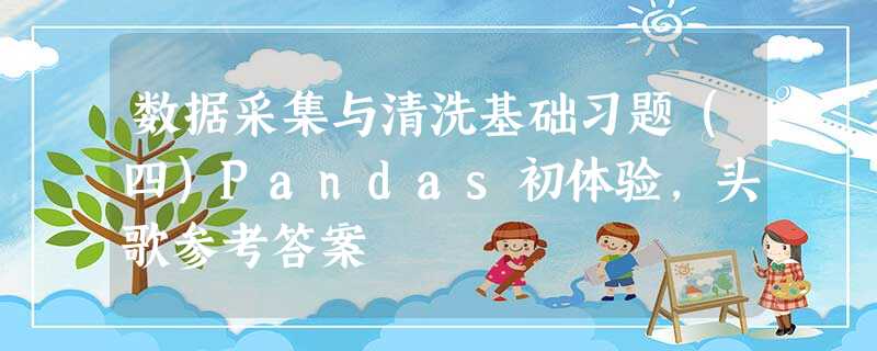数据采集与清洗基础习题(四)Pandas初体验,头歌参考答案 数据采集与清洗基础习题(四)Pandas初体验,头歌参考答案