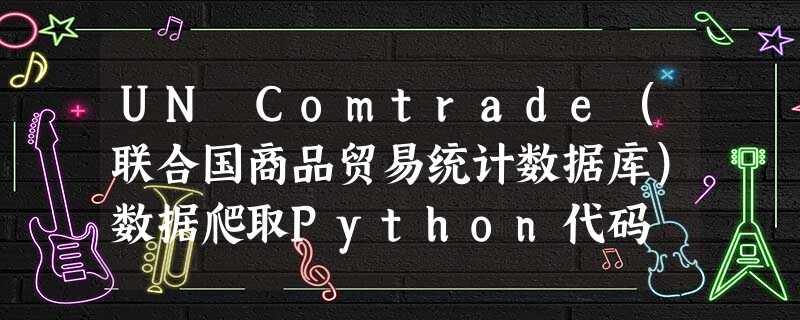 UN Comtrade(联合国商品贸易统计数据库)数据爬取Python代码 UN Comtrade(联合国商品贸易统计数据库)数据爬取Python代码