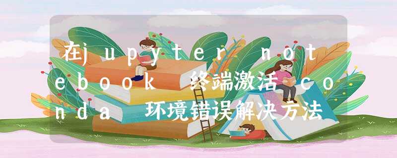 在jupyter notebook 终端激活 conda 环境错误解决方法 在jupyter notebook 终端激活 conda 环境错误解决方法