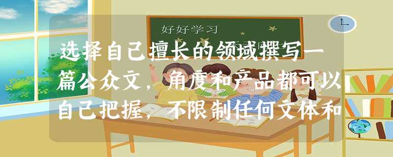 选择自己擅长的领域撰写一篇公众文,角度和产品都可以自己把握,不限制任何文体和文风。参考方向:美妆护肤类、时尚类、音乐社区类等 选择自己擅长的领域撰写一篇公众文,角度和产品都可以自己把握,不限制任何文体和文风。参考方向:美妆护肤类、时尚类、音乐社区类等