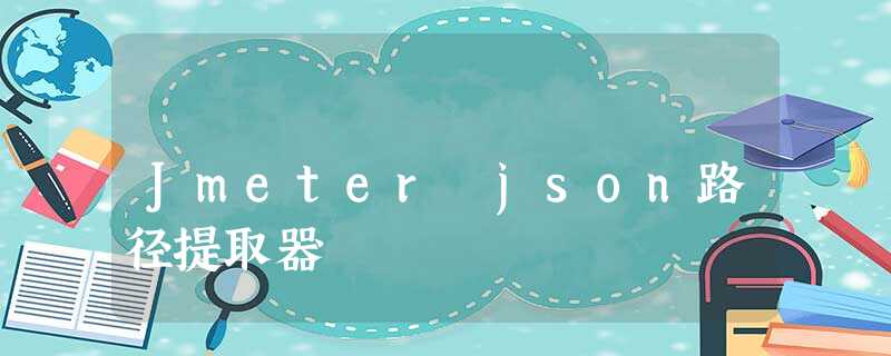 Jmeter json路径提取器 Jmeter json路径提取器
