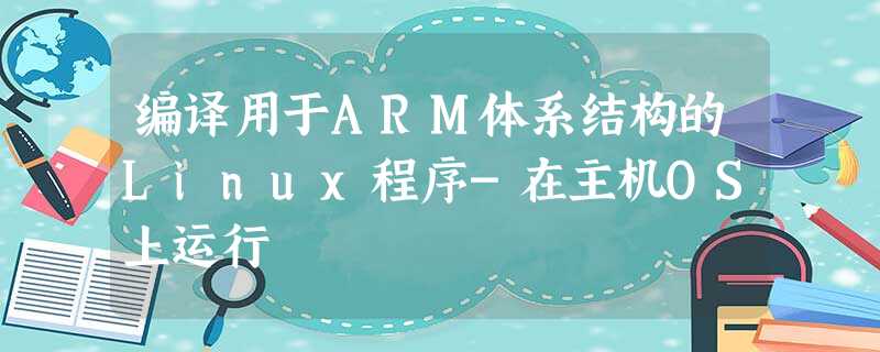 编译用于ARM体系结构的Linux程序-在主机OS上运行 编译用于ARM体系结构的Linux程序-在主机OS上运行