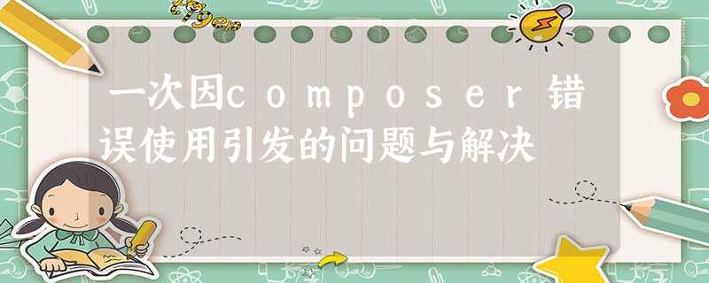 一次因composer错误使用引发的问题与解决 一次因composer错误使用引发的问题与解决