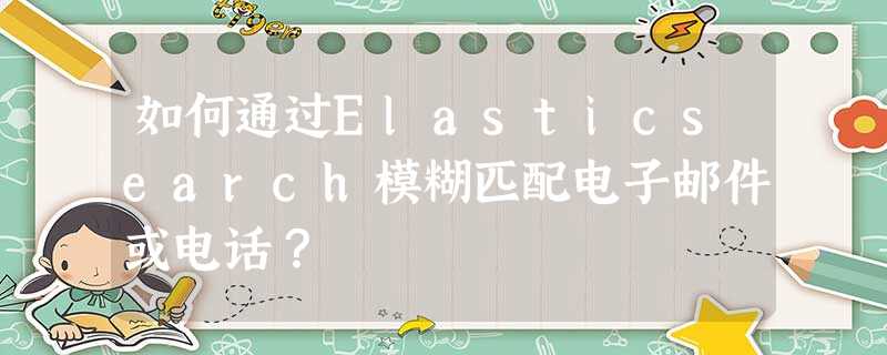 如何通过Elasticsearch模糊匹配电子邮件或电话? 如何通过Elasticsearch模糊匹配电子邮件或电话?