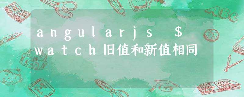 angularjs $ watch旧值和新值相同 angularjs $ watch旧值和新值相同