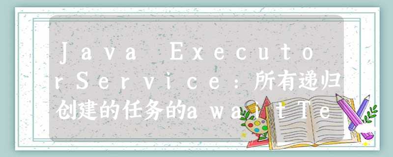 Java ExecutorService:所有递归创建的任务的awaitTermination Java ExecutorService:所有递归创建的任务的awaitTermination