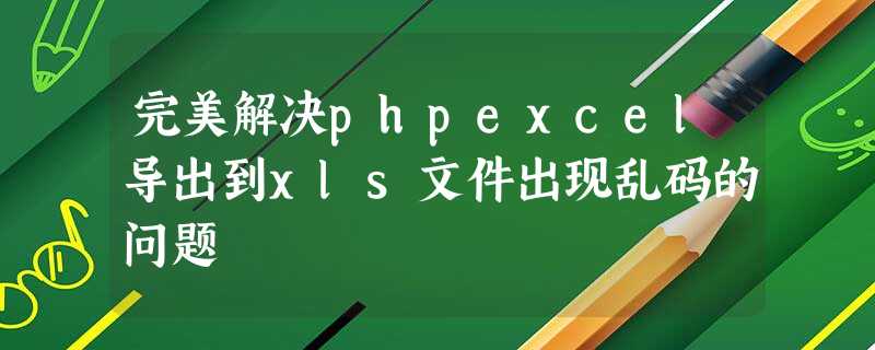 完美解决phpexcel导出到xls文件出现乱码的问题 完美解决phpexcel导出到xls文件出现乱码的问题