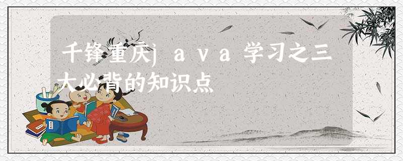 千锋重庆java学习之三大必背的知识点 千锋重庆java学习之三大必背的知识点