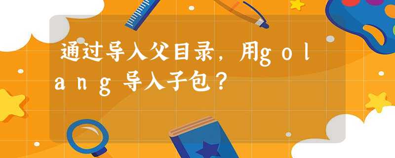 通过导入父目录,用golang导入子包? 通过导入父目录,用golang导入子包?