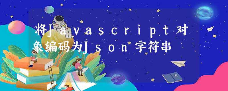 将Javascript对象编码为Json字符串 将Javascript对象编码为Json字符串