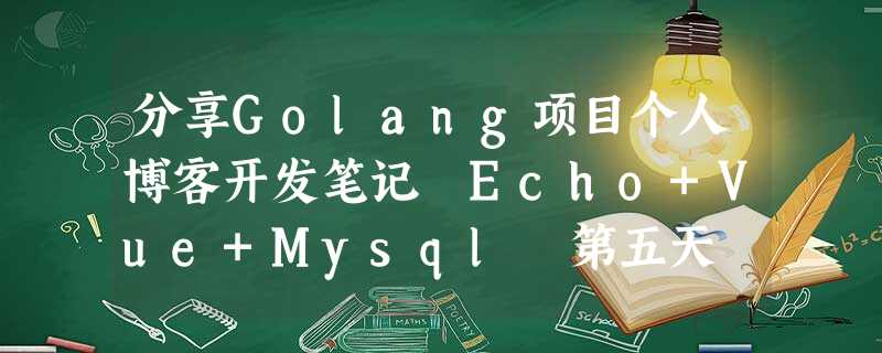 分享Golang项目个人博客开发笔记 Echo+Vue+Mysql 第五天 分享Golang项目个人博客开发笔记 Echo+Vue+Mysql 第五天