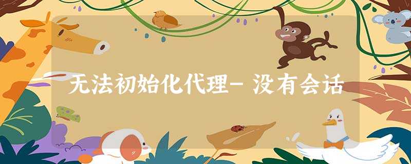 无法初始化代理-没有会话 无法初始化代理-没有会话
