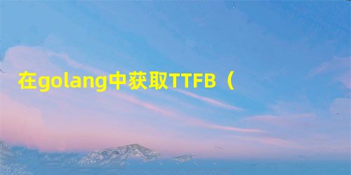 在golang中获取TTFB(到第一个字节的时间)值 在golang中获取TTFB(到第一个字节的时间)值