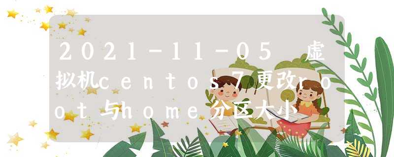 2021-11-05 虚拟机centos7更改root与home分区大小 2021-11-05 虚拟机centos7更改root与home分区大小