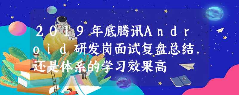 2019年底腾讯Android研发岗面试复盘总结,还是体系的学习效果高 2019年底腾讯Android研发岗面试复盘总结,还是体系的学习效果高