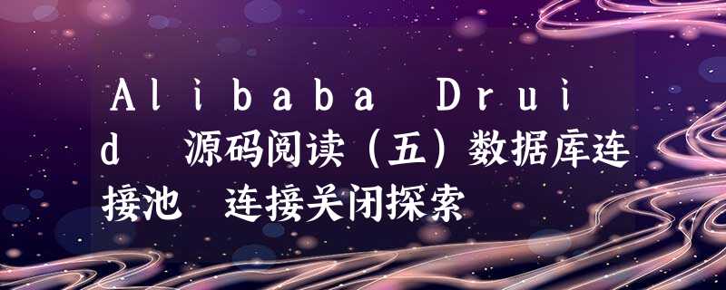 Alibaba Druid 源码阅读(五)数据库连接池 连接关闭探索 Alibaba Druid 源码阅读(五)数据库连接池 连接关闭探索