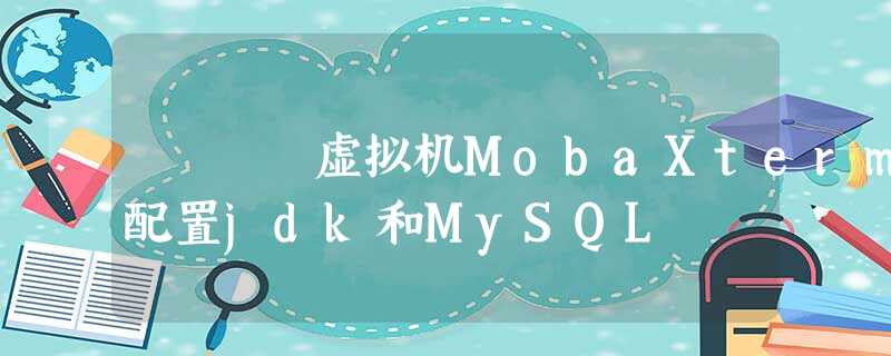 虚拟机MobaXterm配置jdk和MySQL 虚拟机MobaXterm配置jdk和MySQL