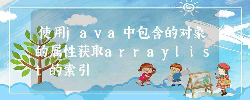 使用java中包含的对象的属性获取arraylist的索引 使用java中包含的对象的属性获取arraylist的索引