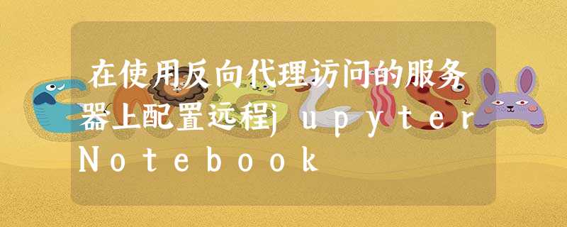 在使用反向代理访问的服务器上配置远程jupyterNotebook 在使用反向代理访问的服务器上配置远程jupyterNotebook