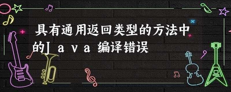 具有通用返回类型的方法中的Java编译错误 具有通用返回类型的方法中的Java编译错误