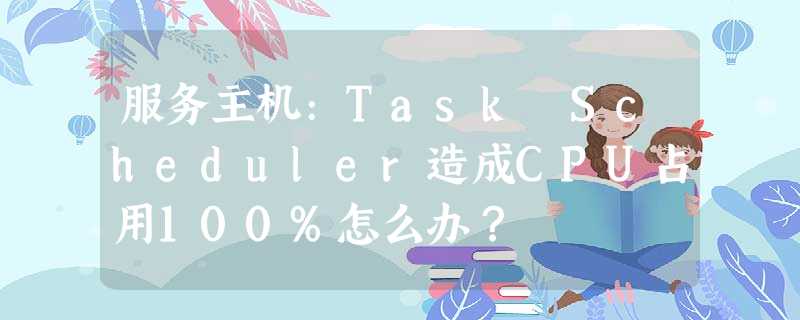 服务主机:Task Scheduler造成CPU占用100%怎么办? 服务主机:Task Scheduler造成CPU占用100%怎么办?