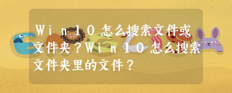 Win10怎么搜索文件或文件夹?Win10怎么搜索文件夹里的文件? Win10怎么搜索文件或文件夹?Win10怎么搜索文件夹里的文件?