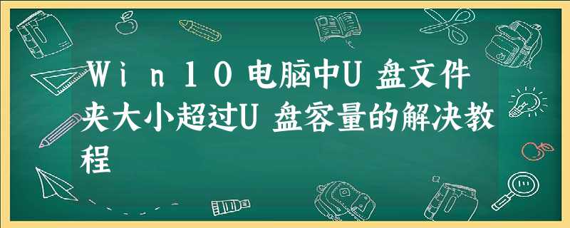 Win10电脑中U盘文件夹大小超过U盘容量的解决教程 Win10电脑中U盘文件夹大小超过U盘容量的解决教程