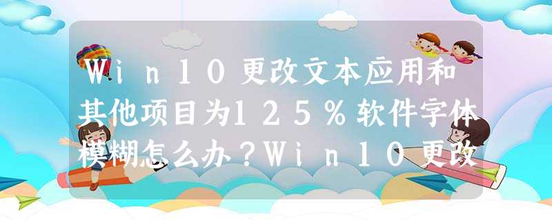 Win10更改文本应用和其他项目为125%软件字体模糊怎么办?Win10更改文本应用和其他项目为125%软件字体模糊解决方法 Win10更改文本应用和其他项目为125%软件字体模糊怎么办?Win10更改文本应用和其他项目为125%软件字体模糊解决方法