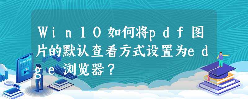 Win10如何将pdf图片的默认查看方式设置为edge浏览器? Win10如何将pdf图片的默认查看方式设置为edge浏览器?