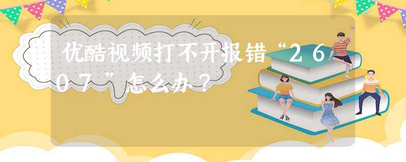 优酷视频打不开报错“2607”怎么办? 优酷视频打不开报错“2607”怎么办?