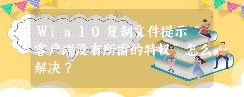 Win10复制文件提示“客户端没有所需的特权”怎么解决? Win10复制文件提示“客户端没有所需的特权”怎么解决?