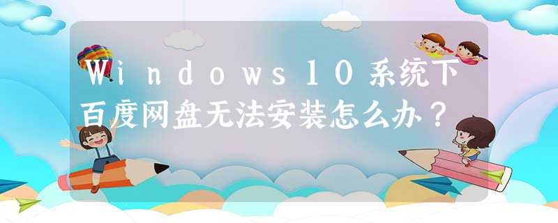 Windows10系统下百度网盘无法安装怎么办? Windows10系统下百度网盘无法安装怎么办?
