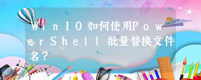 Win10如何使用PowerShell批量替换文件名? Win10如何使用PowerShell批量替换文件名?