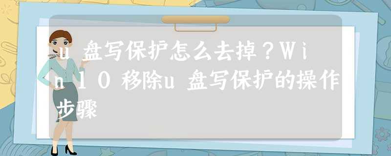 u盘写保护怎么去掉?Win10移除u盘写保护的操作步骤 u盘写保护怎么去掉?Win10移除u盘写保护的操作步骤