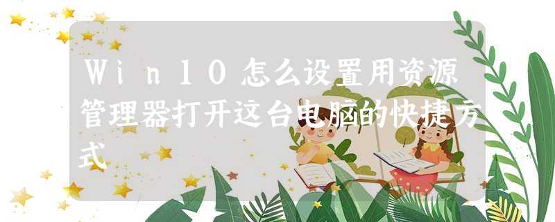 Win10怎么设置用资源管理器打开这台电脑的快捷方式 Win10怎么设置用资源管理器打开这台电脑的快捷方式