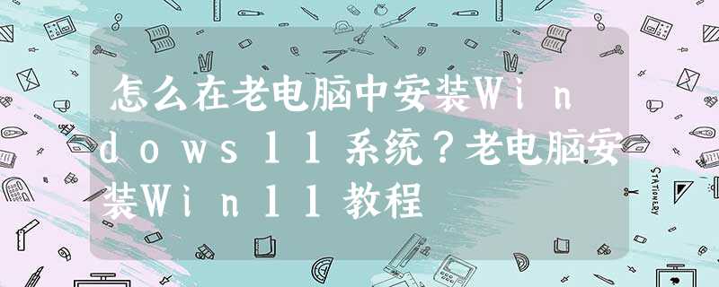 怎么在老电脑中安装Windows11系统?老电脑安装Win11教程 怎么在老电脑中安装Windows11系统?老电脑安装Win11教程