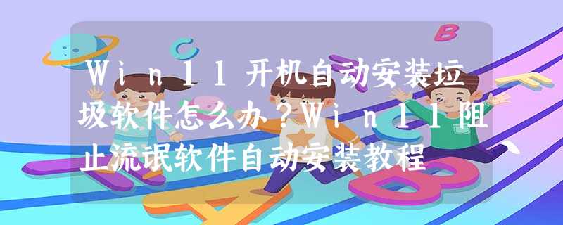 Win11开机自动安装垃圾软件怎么办?Win11阻止流氓软件自动安装教程 Win11开机自动安装垃圾软件怎么办?Win11阻止流氓软件自动安装教程