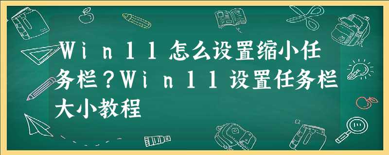 Win11怎么设置缩小任务栏?Win11设置任务栏大小教程 Win11怎么设置缩小任务栏?Win11设置任务栏大小教程