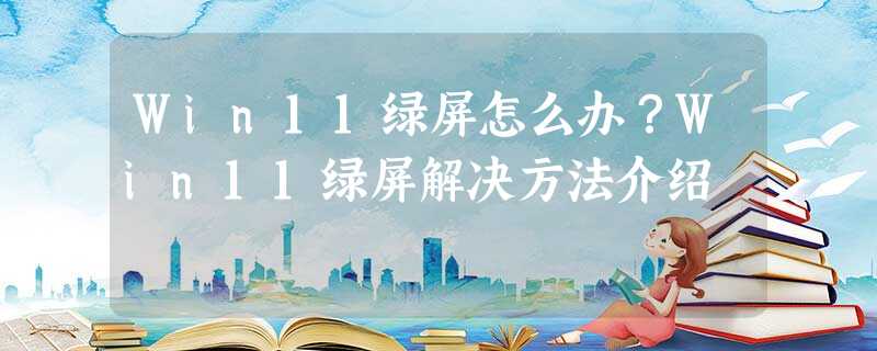 Win11绿屏怎么办?Win11绿屏解决方法介绍 Win11绿屏怎么办?Win11绿屏解决方法介绍