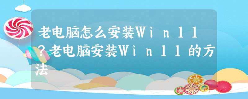 老电脑怎么安装Win11?老电脑安装Win11的方法 老电脑怎么安装Win11?老电脑安装Win11的方法