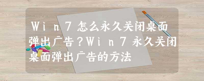 Win7怎么永久关闭桌面弹出广告?Win7永久关闭桌面弹出广告的方法 Win7怎么永久关闭桌面弹出广告?Win7永久关闭桌面弹出广告的方法