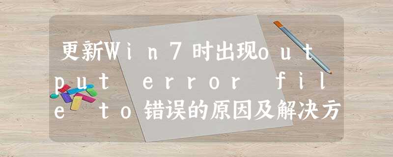 更新Win7时出现output error file to错误的原因及解决方法 更新Win7时出现output error file to错误的原因及解决方法