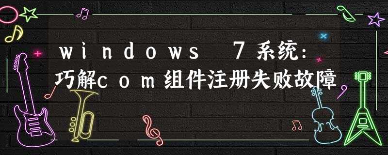 windows 7系统:巧解com组件注册失败故障 windows 7系统:巧解com组件注册失败故障