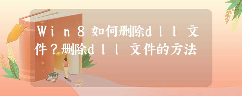 Win8如何删除dll文件?删除dll文件的方法 Win8如何删除dll文件?删除dll文件的方法