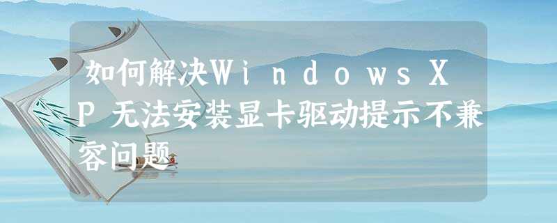 如何解决WindowsXP无法安装显卡驱动提示不兼容问题 如何解决WindowsXP无法安装显卡驱动提示不兼容问题