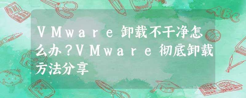 VMware卸载不干净怎么办?VMware彻底卸载方法分享 VMware卸载不干净怎么办?VMware彻底卸载方法分享